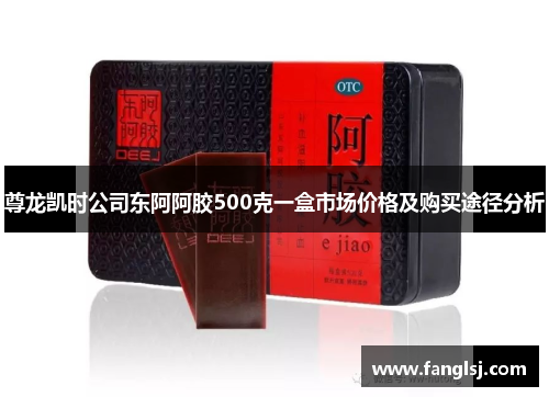 尊龙凯时公司东阿阿胶500克一盒市场价格及购买途径分析